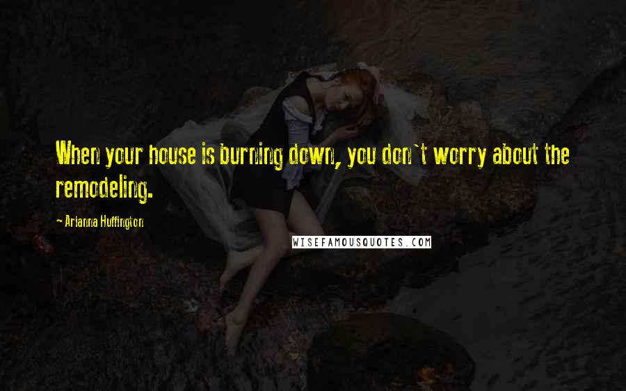 Arianna Huffington Quotes: When your house is burning down, you don't worry about the remodeling.