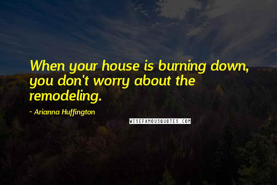 Arianna Huffington Quotes: When your house is burning down, you don't worry about the remodeling.