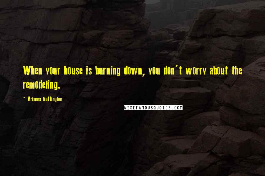 Arianna Huffington Quotes: When your house is burning down, you don't worry about the remodeling.