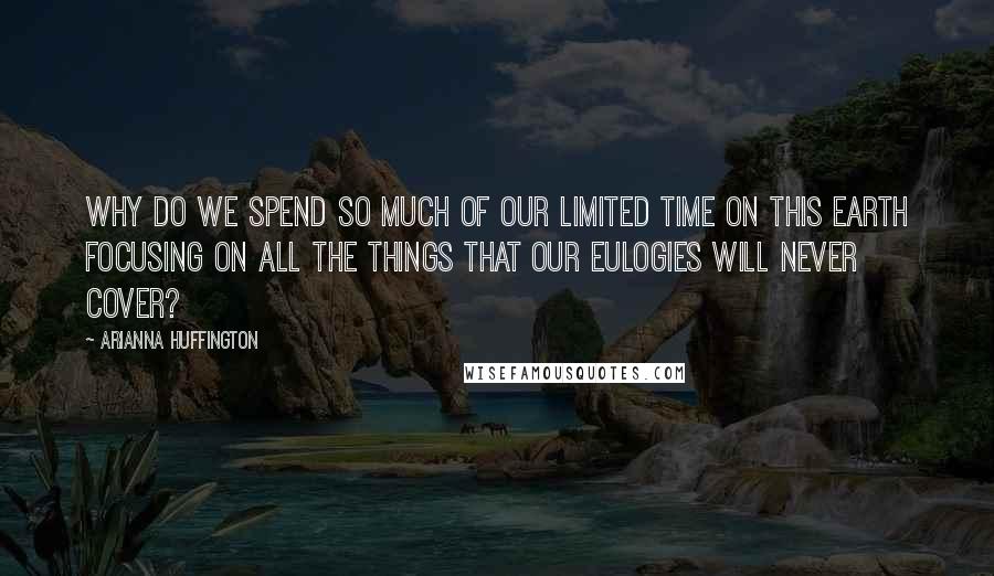 Arianna Huffington Quotes: Why do we spend so much of our limited time on this earth focusing on all the things that our eulogies will never cover?