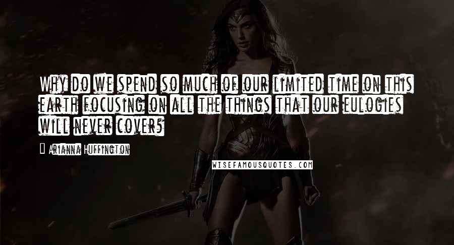 Arianna Huffington Quotes: Why do we spend so much of our limited time on this earth focusing on all the things that our eulogies will never cover?