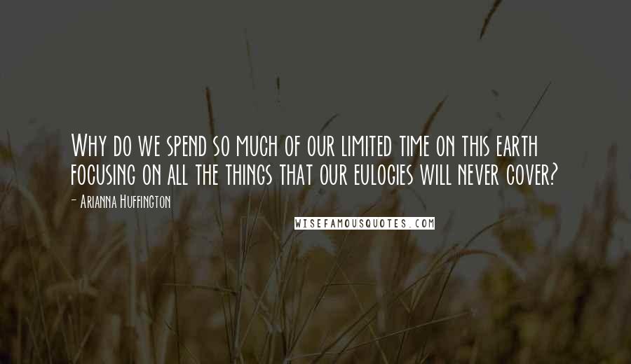 Arianna Huffington Quotes: Why do we spend so much of our limited time on this earth focusing on all the things that our eulogies will never cover?