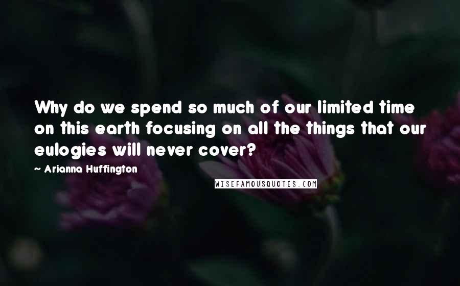 Arianna Huffington Quotes: Why do we spend so much of our limited time on this earth focusing on all the things that our eulogies will never cover?