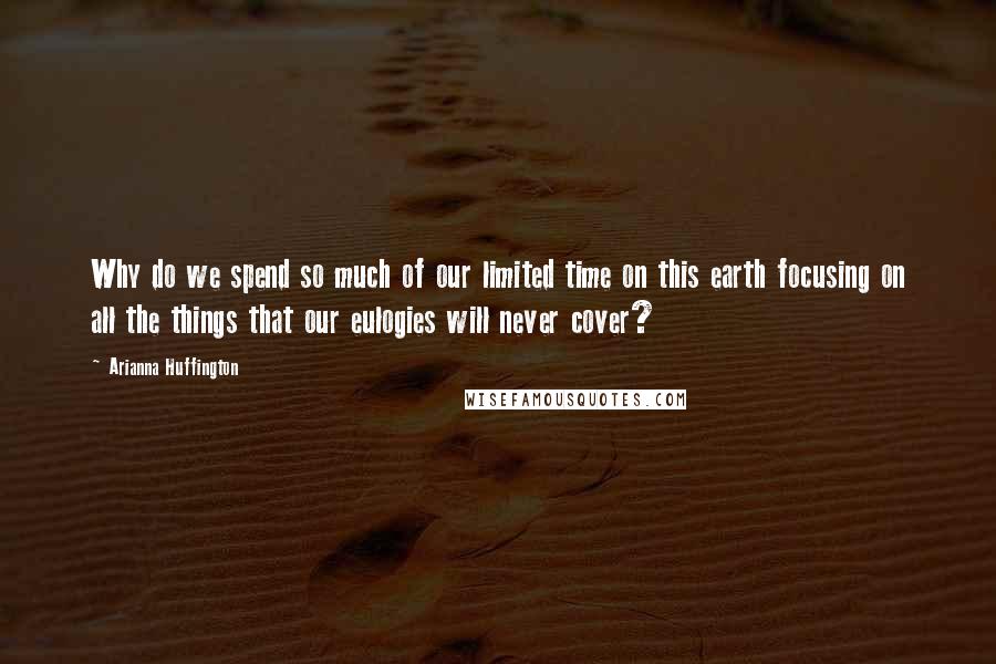 Arianna Huffington Quotes: Why do we spend so much of our limited time on this earth focusing on all the things that our eulogies will never cover?