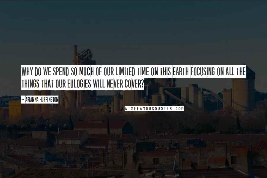 Arianna Huffington Quotes: Why do we spend so much of our limited time on this earth focusing on all the things that our eulogies will never cover?