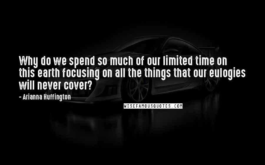 Arianna Huffington Quotes: Why do we spend so much of our limited time on this earth focusing on all the things that our eulogies will never cover?