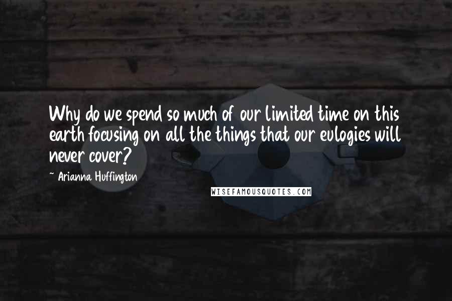 Arianna Huffington Quotes: Why do we spend so much of our limited time on this earth focusing on all the things that our eulogies will never cover?