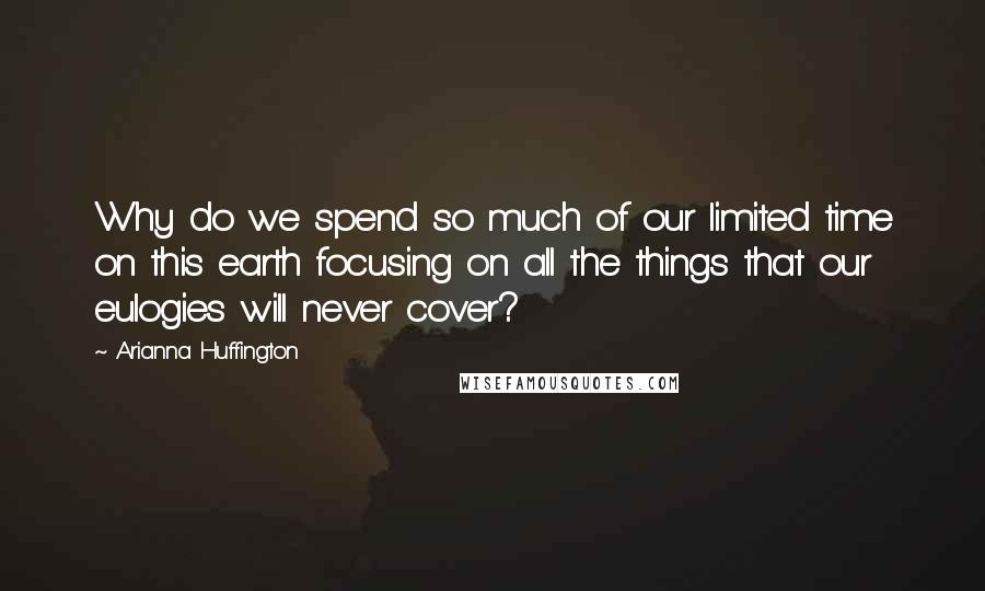 Arianna Huffington Quotes: Why do we spend so much of our limited time on this earth focusing on all the things that our eulogies will never cover?