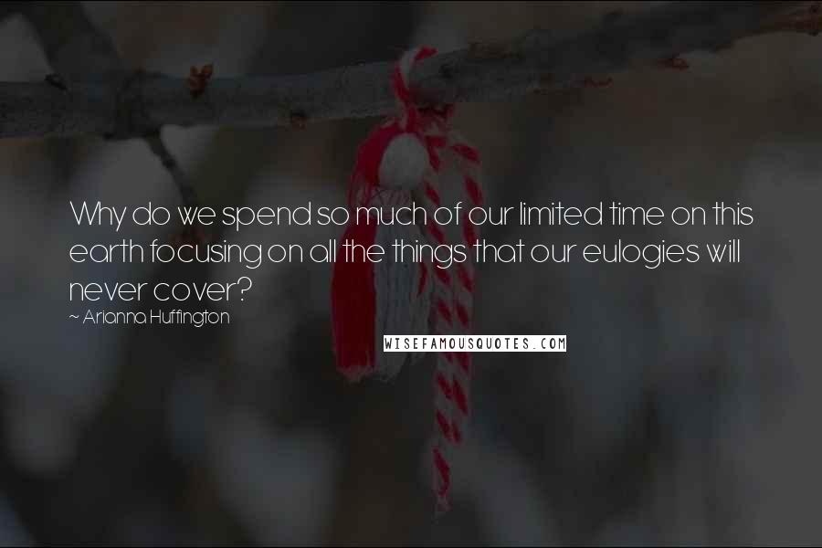 Arianna Huffington Quotes: Why do we spend so much of our limited time on this earth focusing on all the things that our eulogies will never cover?