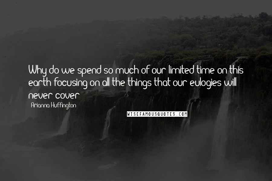 Arianna Huffington Quotes: Why do we spend so much of our limited time on this earth focusing on all the things that our eulogies will never cover?