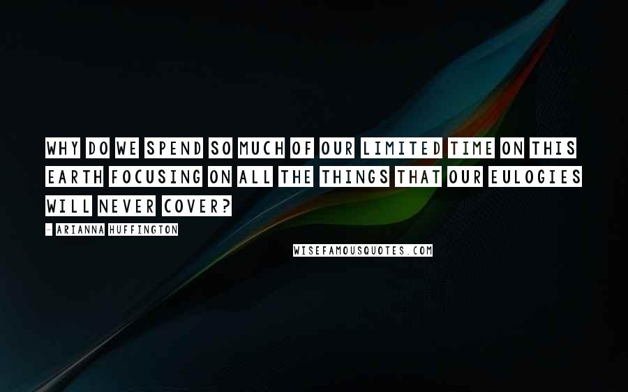 Arianna Huffington Quotes: Why do we spend so much of our limited time on this earth focusing on all the things that our eulogies will never cover?