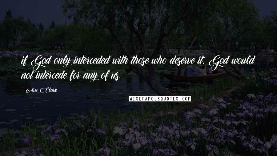 Aric Clark Quotes: if God only interceded with those who deserve it, God would not intercede for any of us.