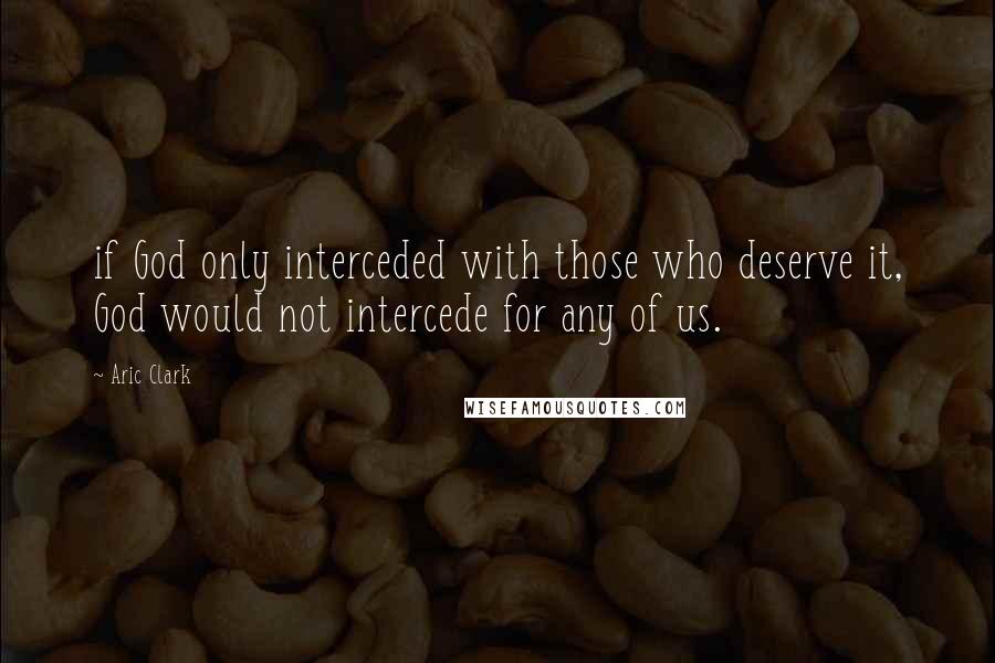 Aric Clark Quotes: if God only interceded with those who deserve it, God would not intercede for any of us.