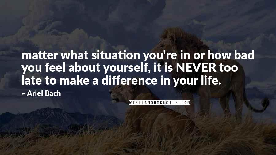 Ariel Bach Quotes: matter what situation you're in or how bad you feel about yourself, it is NEVER too late to make a difference in your life.