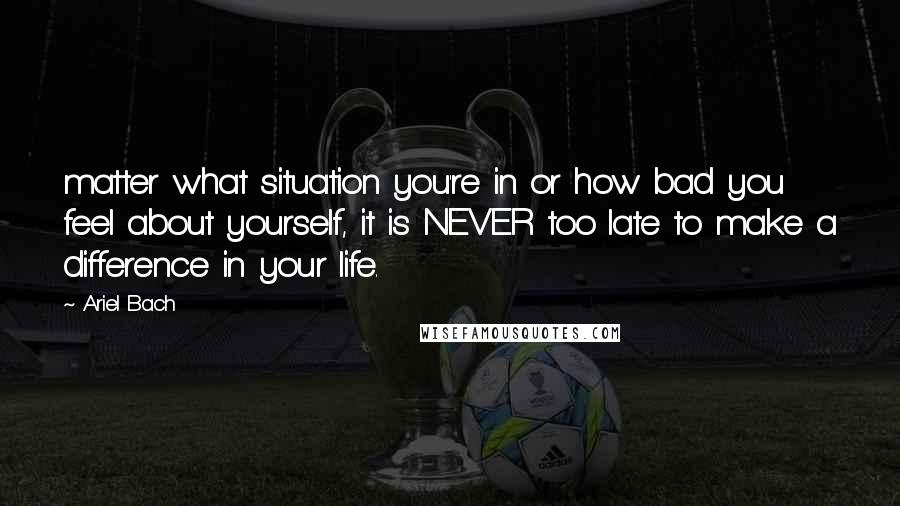 Ariel Bach Quotes: matter what situation you're in or how bad you feel about yourself, it is NEVER too late to make a difference in your life.
