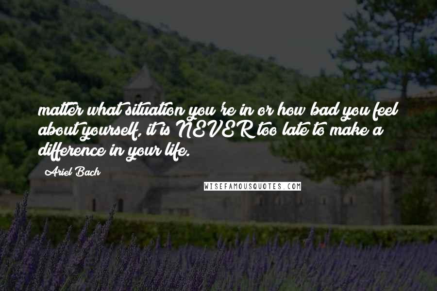 Ariel Bach Quotes: matter what situation you're in or how bad you feel about yourself, it is NEVER too late to make a difference in your life.