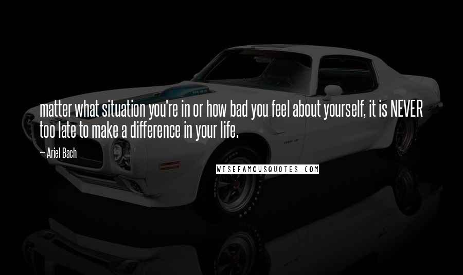 Ariel Bach Quotes: matter what situation you're in or how bad you feel about yourself, it is NEVER too late to make a difference in your life.