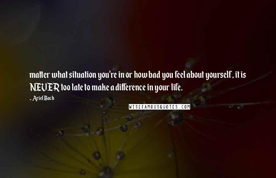 Ariel Bach Quotes: matter what situation you're in or how bad you feel about yourself, it is NEVER too late to make a difference in your life.