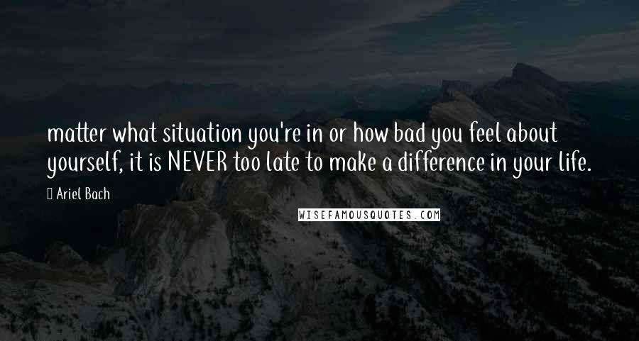 Ariel Bach Quotes: matter what situation you're in or how bad you feel about yourself, it is NEVER too late to make a difference in your life.