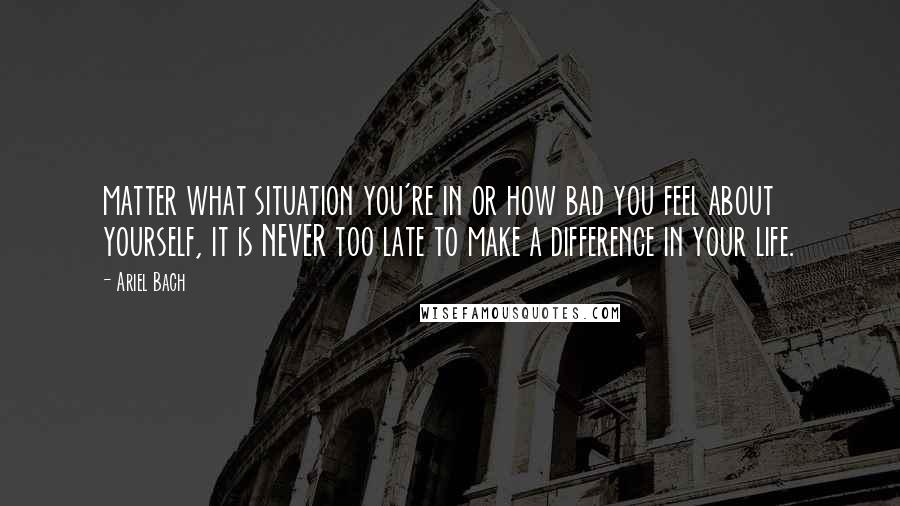 Ariel Bach Quotes: matter what situation you're in or how bad you feel about yourself, it is NEVER too late to make a difference in your life.