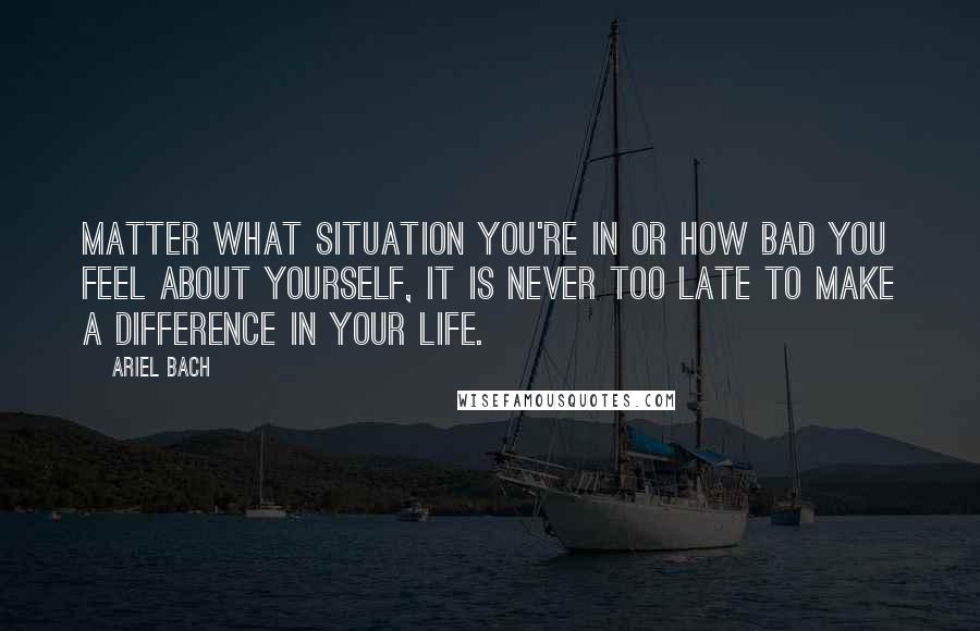 Ariel Bach Quotes: matter what situation you're in or how bad you feel about yourself, it is NEVER too late to make a difference in your life.