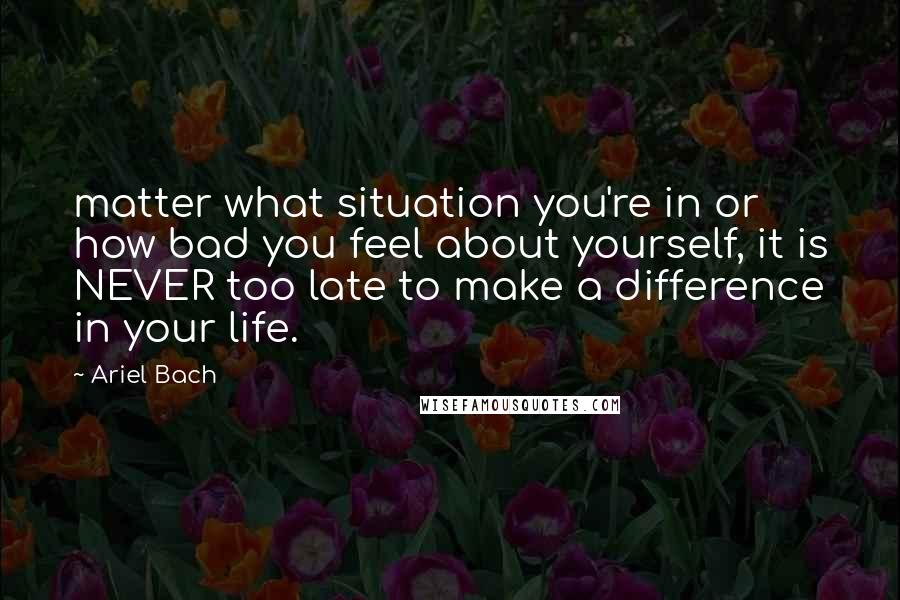 Ariel Bach Quotes: matter what situation you're in or how bad you feel about yourself, it is NEVER too late to make a difference in your life.