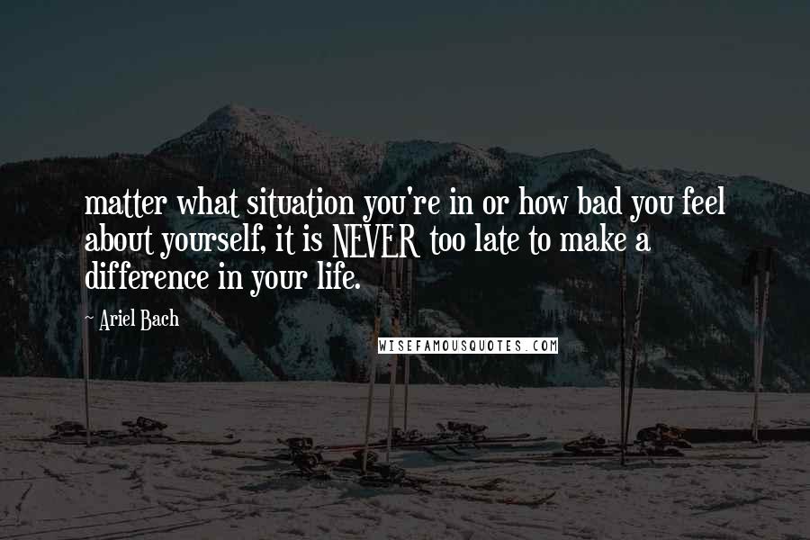 Ariel Bach Quotes: matter what situation you're in or how bad you feel about yourself, it is NEVER too late to make a difference in your life.