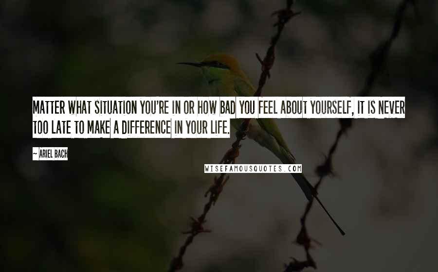 Ariel Bach Quotes: matter what situation you're in or how bad you feel about yourself, it is NEVER too late to make a difference in your life.