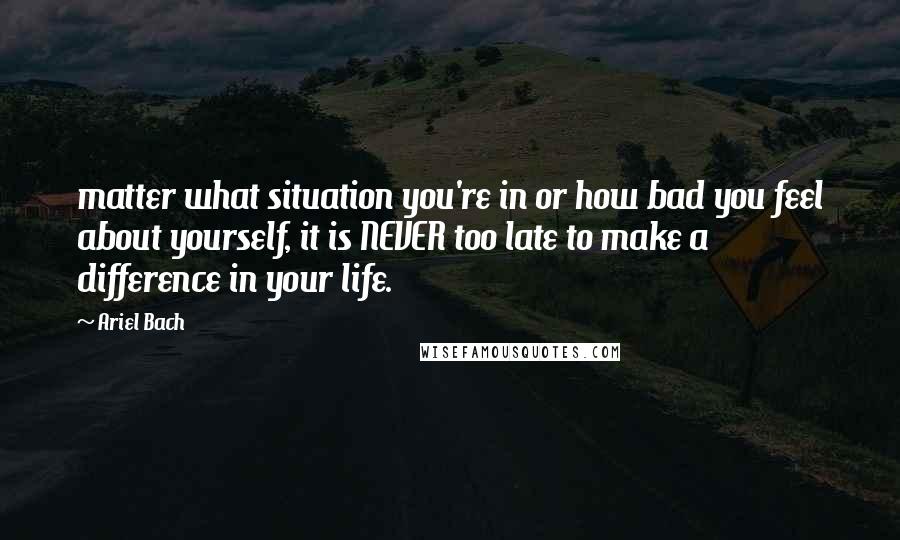 Ariel Bach Quotes: matter what situation you're in or how bad you feel about yourself, it is NEVER too late to make a difference in your life.