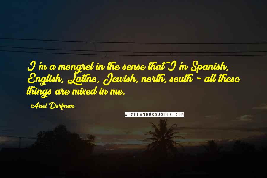 Ariel Dorfman Quotes: I'm a mongrel in the sense that I'm Spanish, English, Latino, Jewish, north, south - all these things are mixed in me.