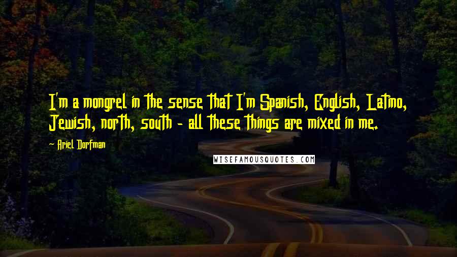 Ariel Dorfman Quotes: I'm a mongrel in the sense that I'm Spanish, English, Latino, Jewish, north, south - all these things are mixed in me.