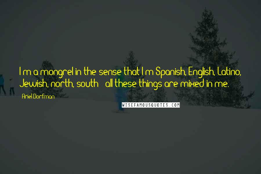 Ariel Dorfman Quotes: I'm a mongrel in the sense that I'm Spanish, English, Latino, Jewish, north, south - all these things are mixed in me.