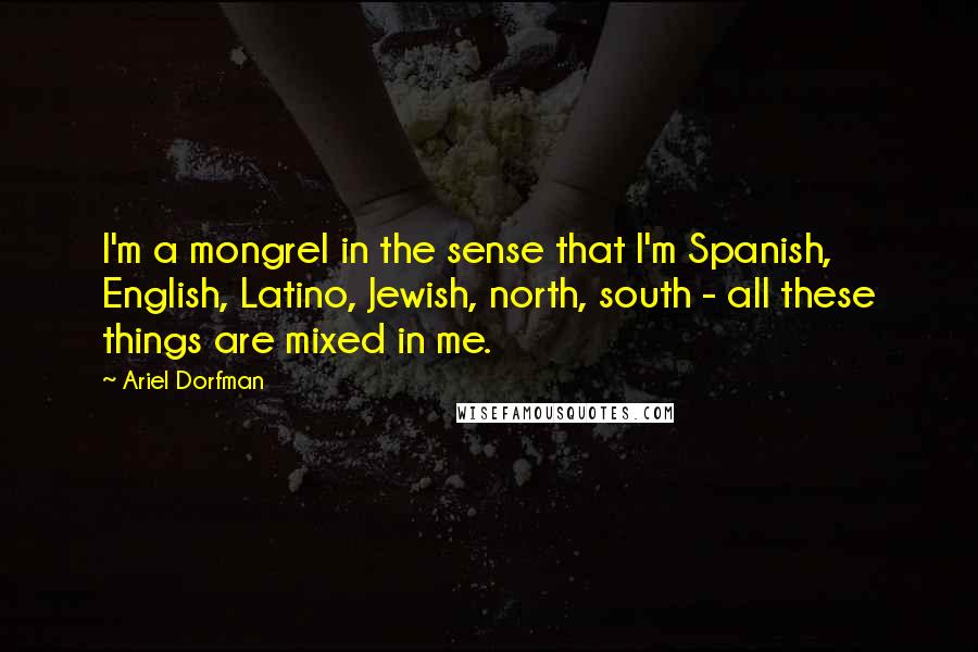 Ariel Dorfman Quotes: I'm a mongrel in the sense that I'm Spanish, English, Latino, Jewish, north, south - all these things are mixed in me.