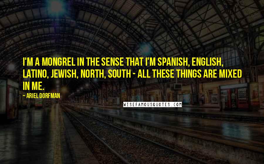 Ariel Dorfman Quotes: I'm a mongrel in the sense that I'm Spanish, English, Latino, Jewish, north, south - all these things are mixed in me.