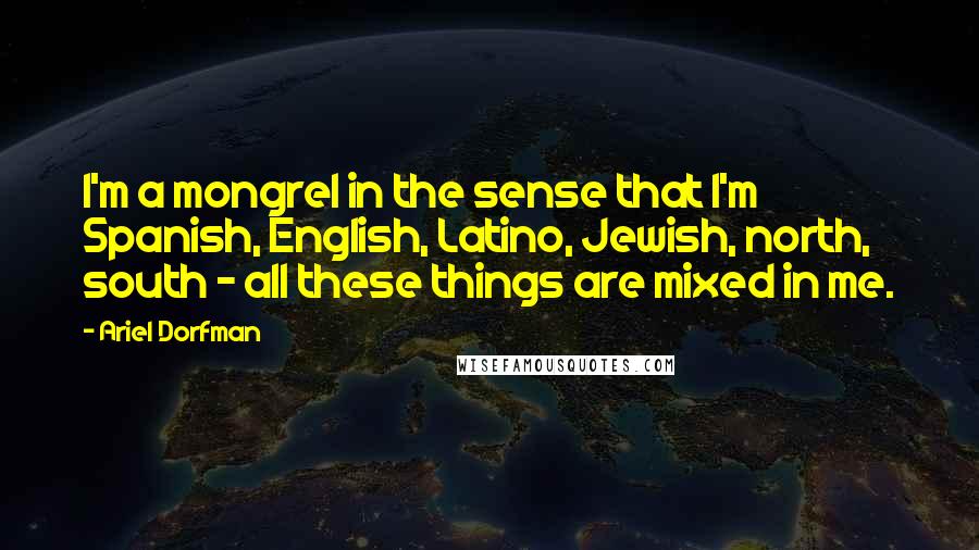 Ariel Dorfman Quotes: I'm a mongrel in the sense that I'm Spanish, English, Latino, Jewish, north, south - all these things are mixed in me.
