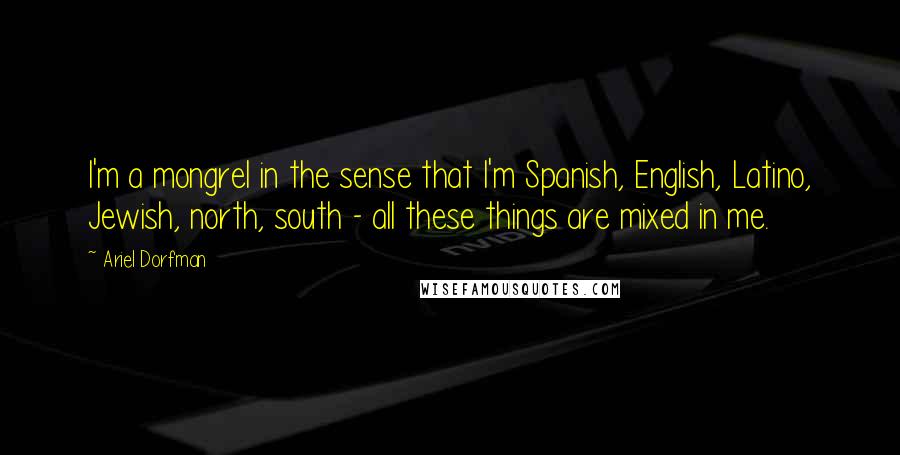 Ariel Dorfman Quotes: I'm a mongrel in the sense that I'm Spanish, English, Latino, Jewish, north, south - all these things are mixed in me.