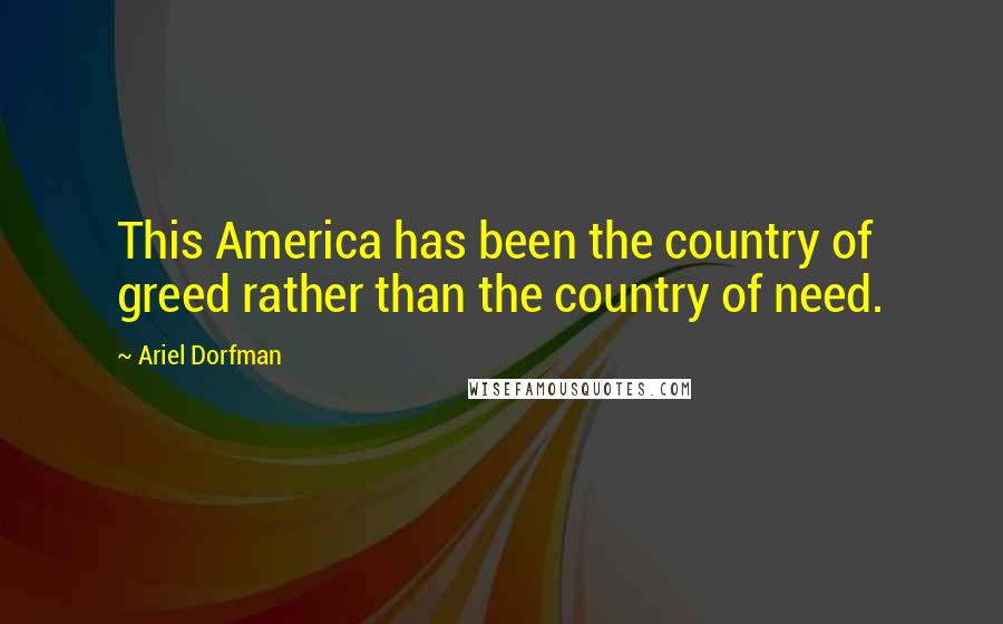 Ariel Dorfman Quotes: This America has been the country of greed rather than the country of need.