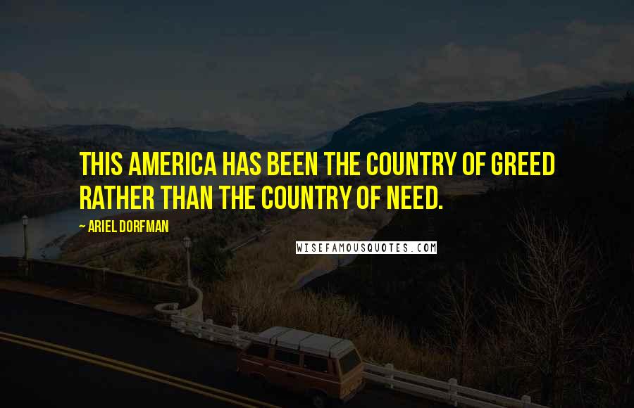 Ariel Dorfman Quotes: This America has been the country of greed rather than the country of need.