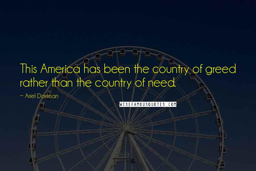 Ariel Dorfman Quotes: This America has been the country of greed rather than the country of need.