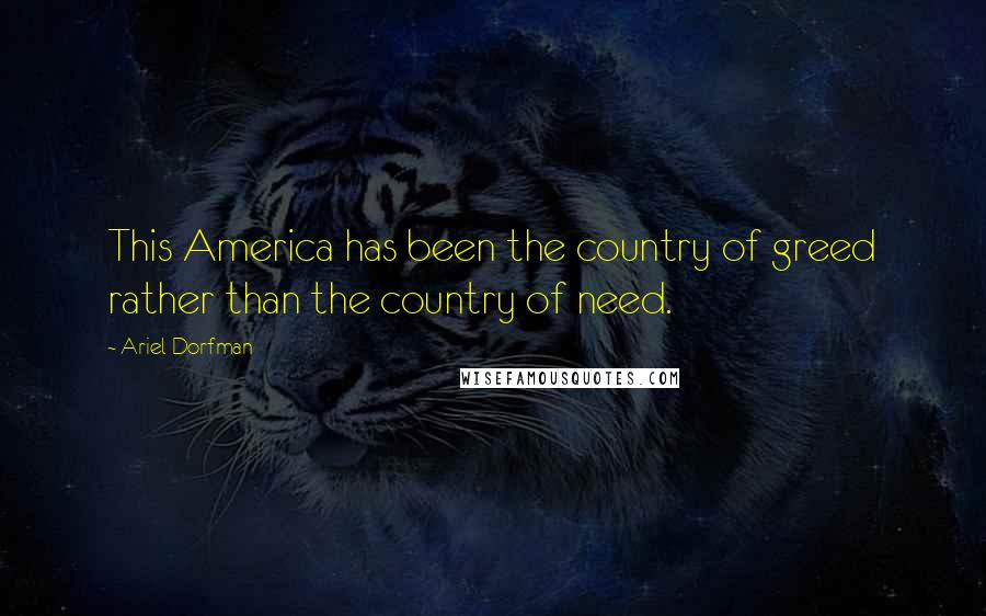 Ariel Dorfman Quotes: This America has been the country of greed rather than the country of need.