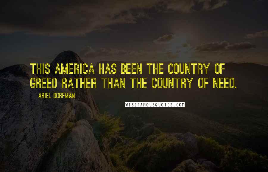 Ariel Dorfman Quotes: This America has been the country of greed rather than the country of need.