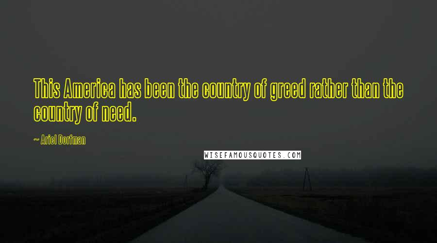 Ariel Dorfman Quotes: This America has been the country of greed rather than the country of need.