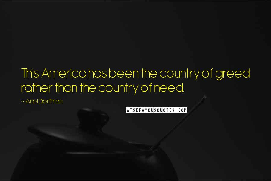 Ariel Dorfman Quotes: This America has been the country of greed rather than the country of need.