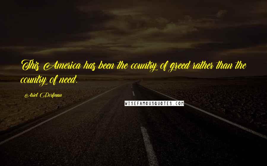 Ariel Dorfman Quotes: This America has been the country of greed rather than the country of need.