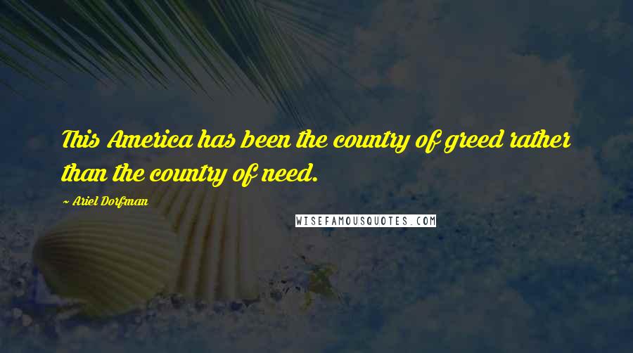 Ariel Dorfman Quotes: This America has been the country of greed rather than the country of need.