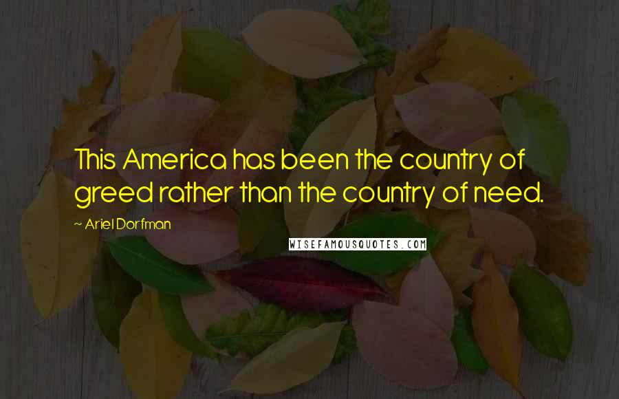 Ariel Dorfman Quotes: This America has been the country of greed rather than the country of need.