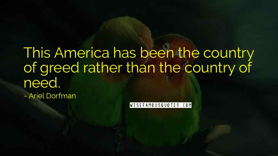 Ariel Dorfman Quotes: This America has been the country of greed rather than the country of need.