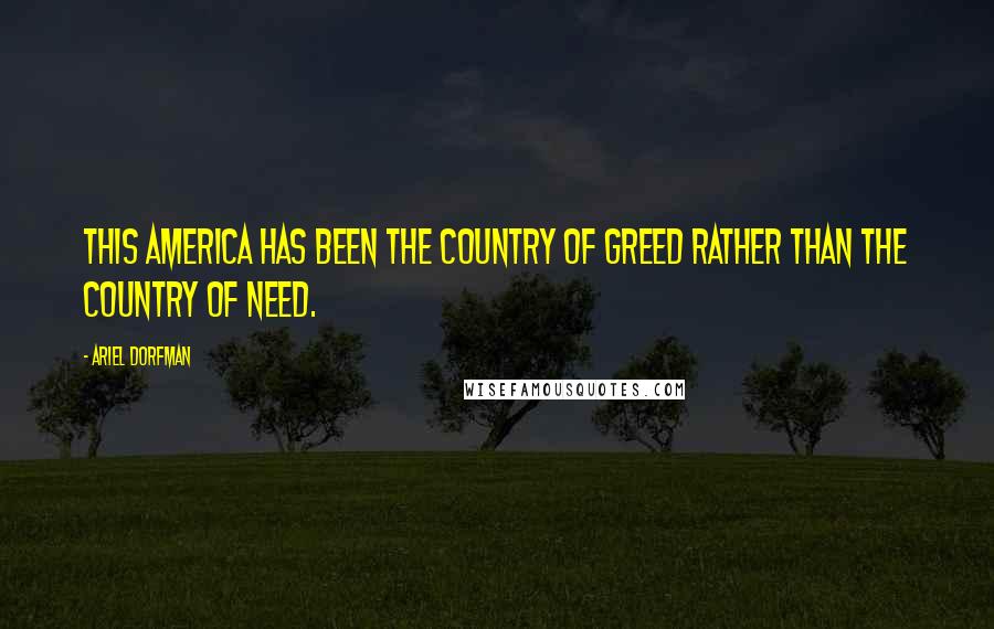 Ariel Dorfman Quotes: This America has been the country of greed rather than the country of need.