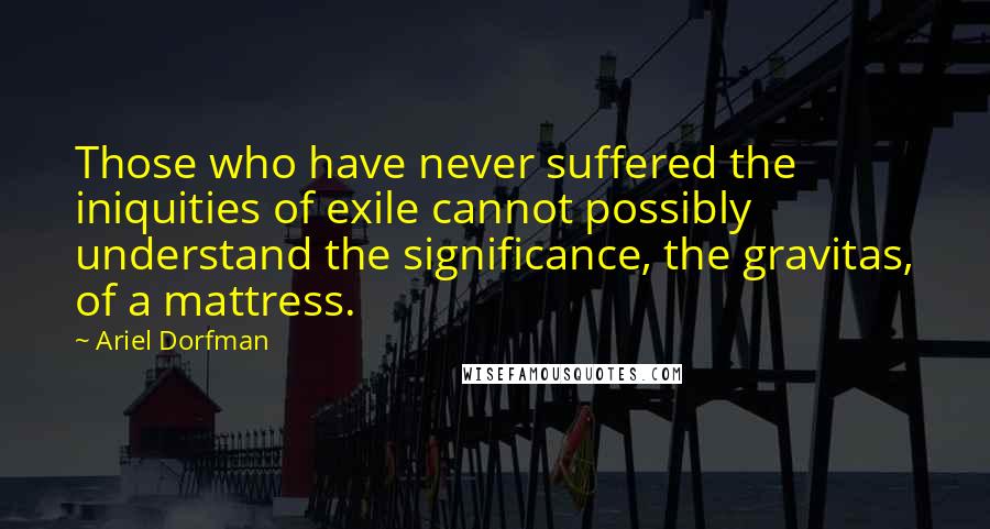 Ariel Dorfman Quotes: Those who have never suffered the iniquities of exile cannot possibly understand the significance, the gravitas, of a mattress.