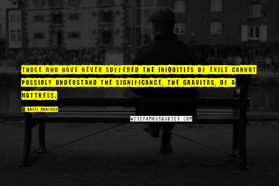 Ariel Dorfman Quotes: Those who have never suffered the iniquities of exile cannot possibly understand the significance, the gravitas, of a mattress.